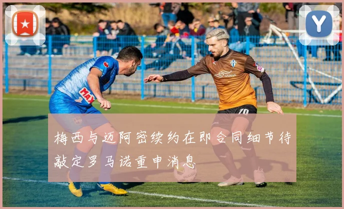 梅西与迈阿密续约在即合同细节待敲定罗马诺重申消息