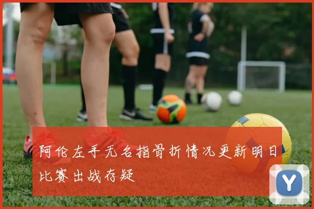 阿伦左手无名指骨折情况更新明日比赛出战存疑