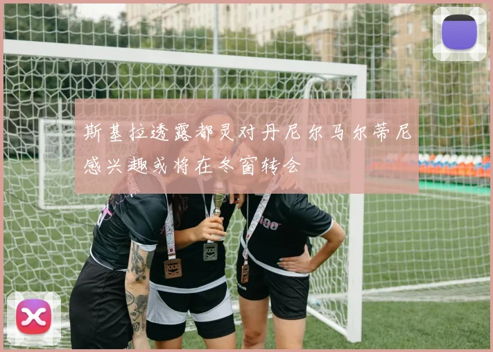 斯基拉透露都灵对丹尼尔马尔蒂尼感兴趣或将在冬窗转会