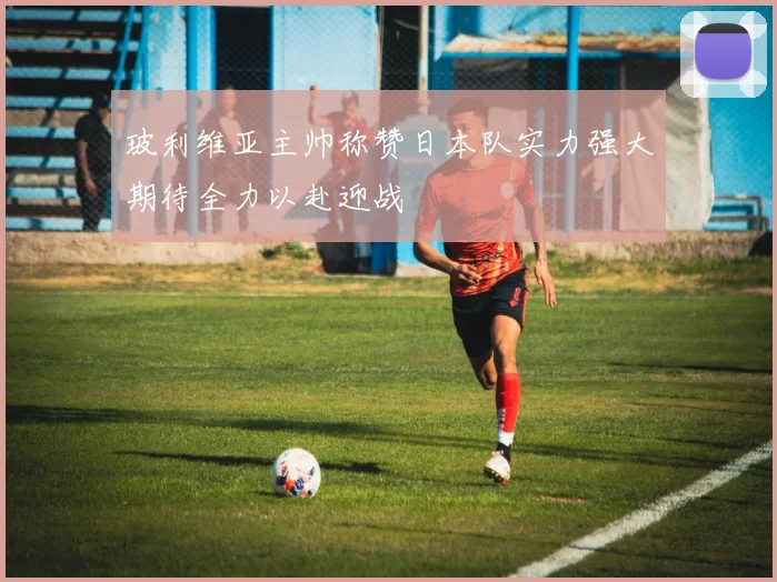 玻利维亚主帅称赞日本队实力强大期待全力以赴迎战
