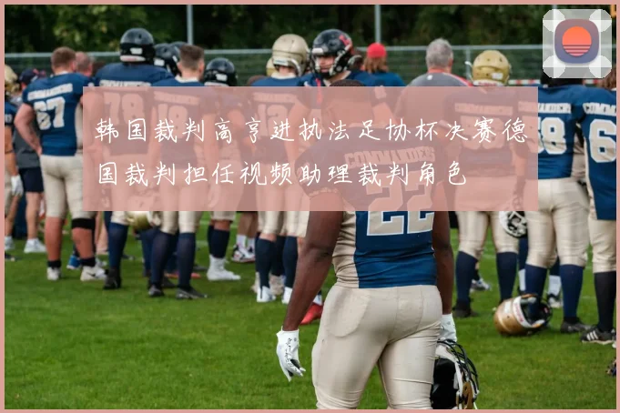 韩国裁判高亨进执法足协杯决赛德国裁判担任视频助理裁判角色