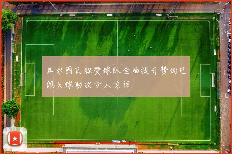 库尔图瓦称赞球队全面提升赞姆巴佩头球助攻令人惊讶