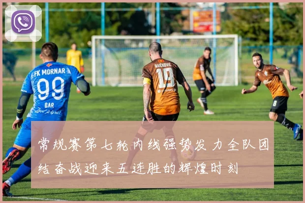 常规赛第七轮内线强势发力全队团结奋战迎来五连胜的辉煌时刻