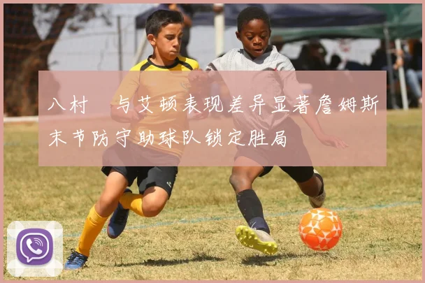 八村塁与艾顿表现差异显著詹姆斯末节防守助球队锁定胜局