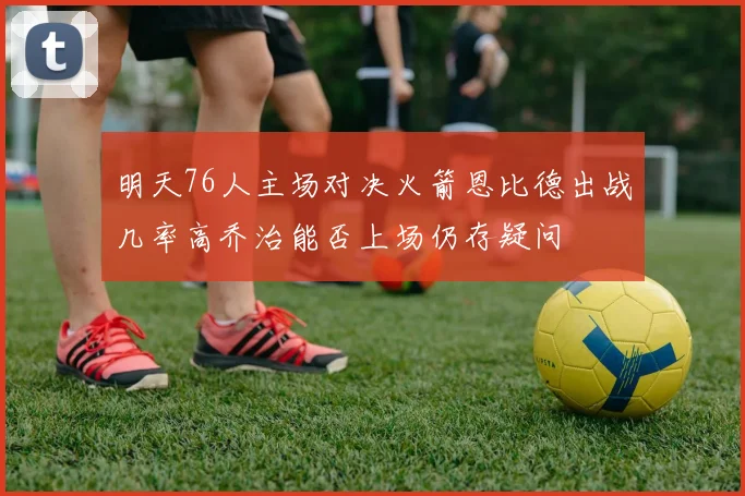 明天76人主场对决火箭恩比德出战几率高乔治能否上场仍存疑问