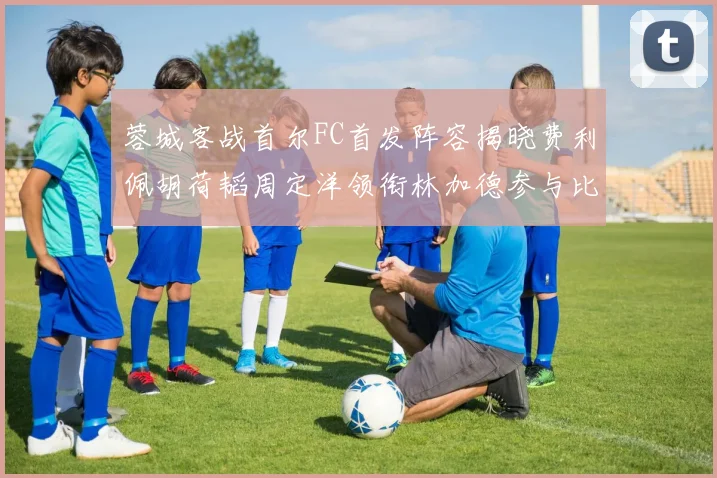蓉城客战首尔FC首发阵容揭晓费利佩胡荷韬周定洋领衔林加德参与比赛