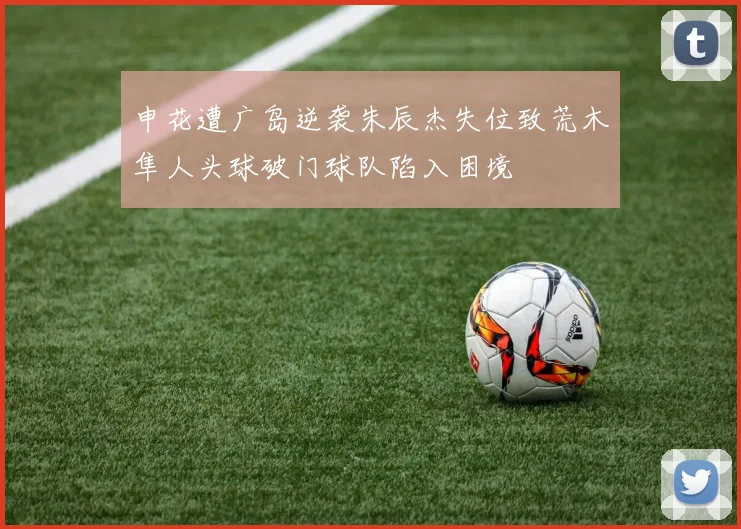 申花遭广岛逆袭朱辰杰失位致荒木隼人头球破门球队陷入困境