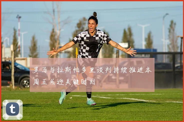 罗马与拉斯帕多里谈判持续推进本周五或迎关键时刻