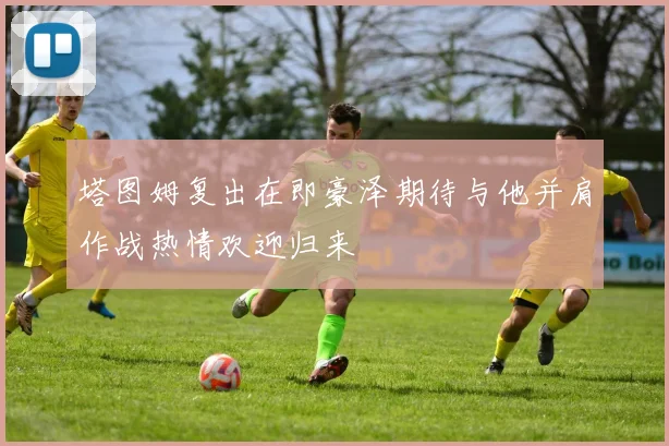 塔图姆复出在即豪泽期待与他并肩作战热情欢迎归来
