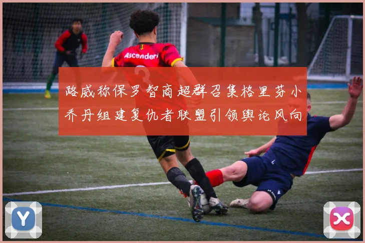 路威称保罗智商超群召集格里芬小乔丹组建复仇者联盟引领舆论风向