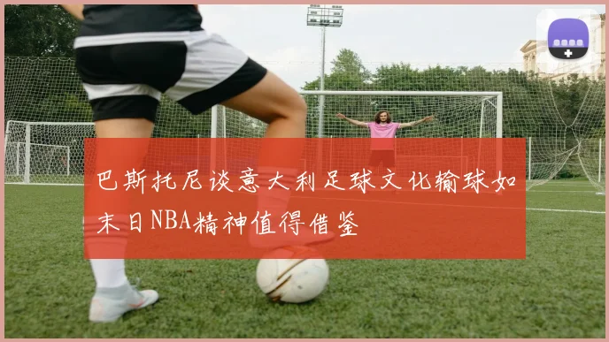 巴斯托尼谈意大利足球文化输球如末日NBA精神值得借鉴