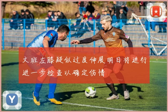 文班左膝疑似过度伸展明日将进行进一步检查以确定伤情