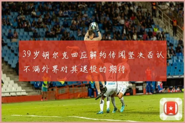 39岁胡尔克回应解约传闻坚决否认不满外界对其退役的期待
