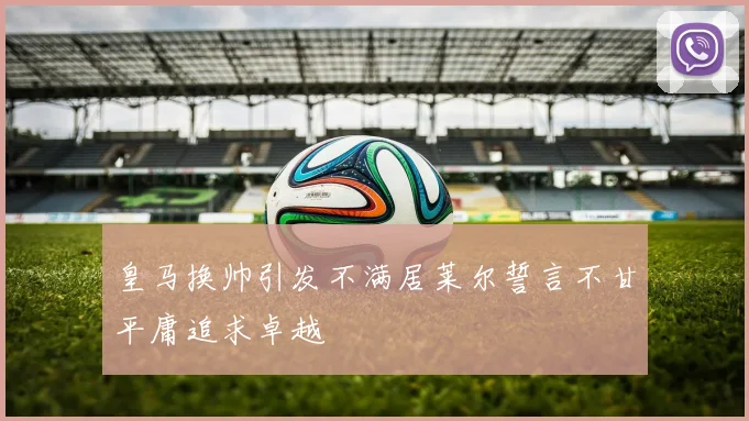 皇马换帅引发不满居莱尔誓言不甘平庸追求卓越