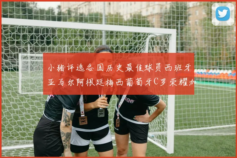 小猪评选各国历史最佳球员西班牙亚马尔阿根廷梅西葡萄牙C罗荣耀加冕