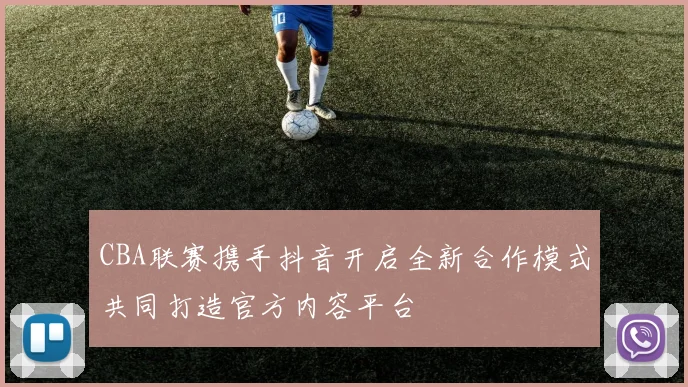 CBA联赛携手抖音开启全新合作模式共同打造官方内容平台