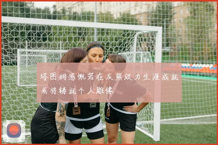 塔图姆感慨若在灰熊效力生涯成就或将铸就个人雕像