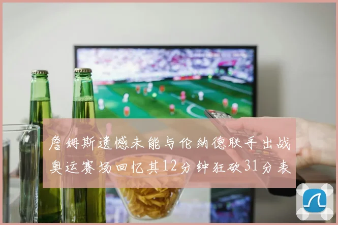詹姆斯遗憾未能与伦纳德联手出战奥运赛场回忆其12分钟狂砍31分表现
