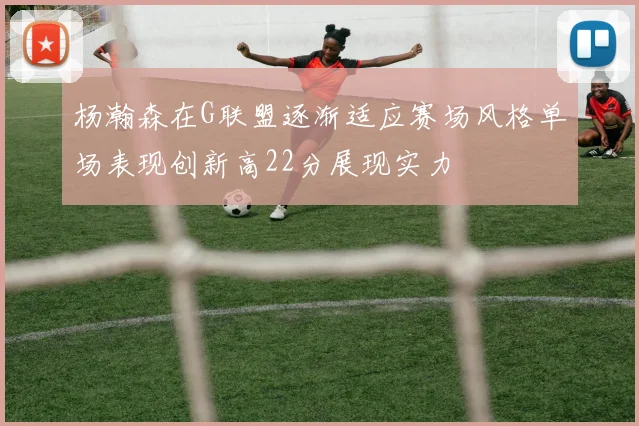 杨瀚森在G联盟逐渐适应赛场风格单场表现创新高22分展现实力