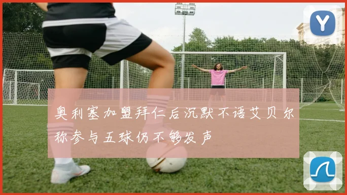 奥利塞加盟拜仁后沉默不语艾贝尔称参与五球仍不够发声