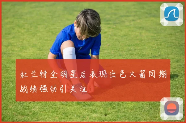 杜兰特全明星后表现出色火箭同期战绩强劲引关注