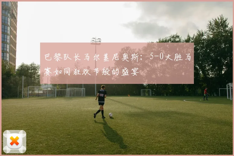 巴黎队长马尔基尼奥斯：5-0大胜马赛如同狂欢节般的盛宴