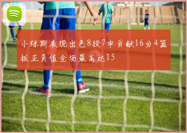 小琼斯表现出色8投7中贡献16分4篮板正负值全场最高达15